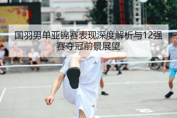 国羽男单亚锦赛表现深度解析与12强赛夺冠前景展望 - YABO